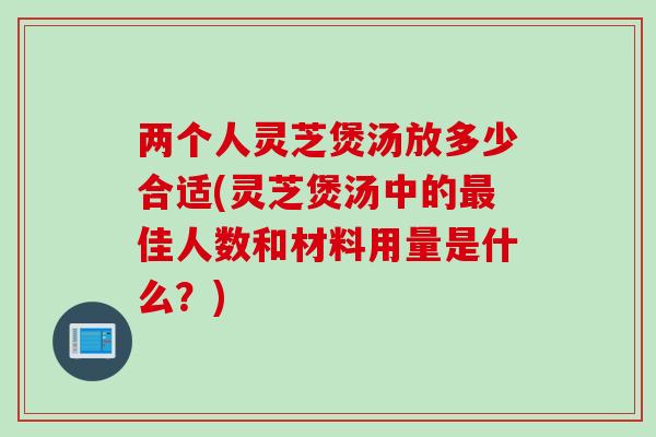 两个人灵芝煲汤放多少合适(灵芝煲汤中的最佳人数和材料用量是什么？)
