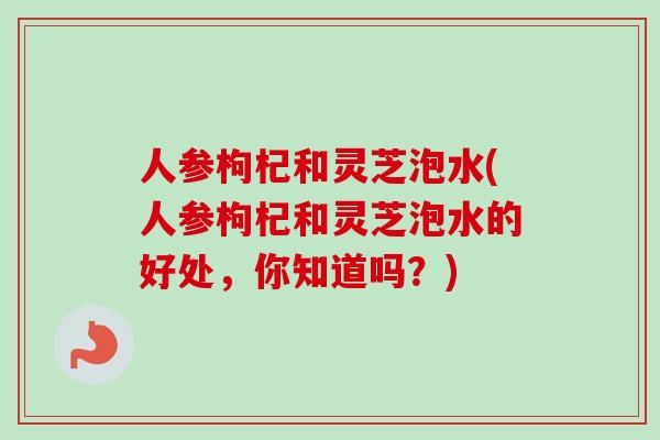 人参枸杞和灵芝泡水(人参枸杞和灵芝泡水的好处，你知道吗？)