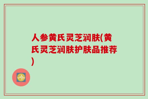 人参黄氏灵芝润肤(黄氏灵芝润肤护肤品推荐)