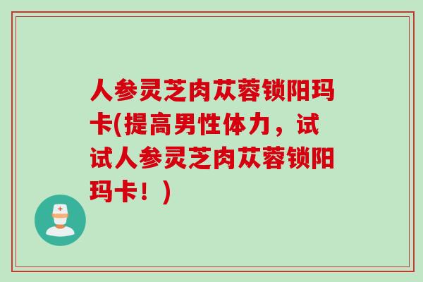 人参灵芝肉苁蓉锁阳玛卡(提高男性体力，试试人参灵芝肉苁蓉锁阳玛卡！)