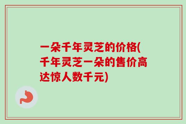 一朵千年灵芝的价格(千年灵芝一朵的售价高达惊人数千元)