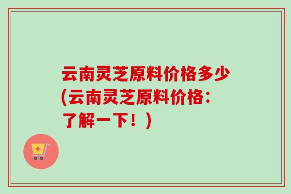 云南灵芝原料价格多少(云南灵芝原料价格：了解一下！)