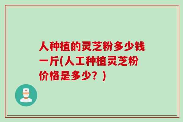 人种植的灵芝粉多少钱一斤(人工种植灵芝粉价格是多少？)