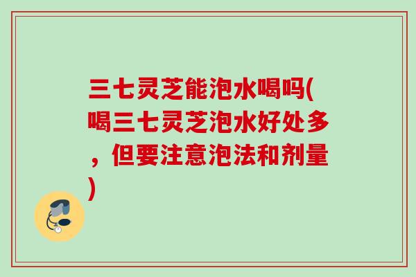 三七灵芝能泡水喝吗(喝三七灵芝泡水好处多,但要注意泡法和剂量) 三七灵芝能泡水喝吗(喝三七灵芝泡水好处多,但要注意泡法和剂量)