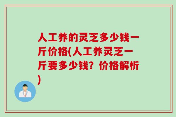 人工养的灵芝多少钱一斤价格(人工养灵芝一斤要多少钱？价格解析)