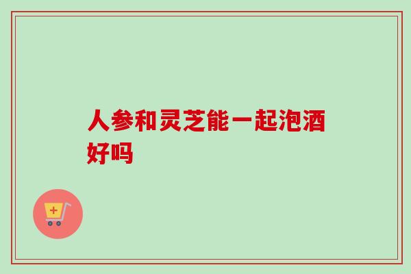 人参和灵芝能一起泡酒好吗