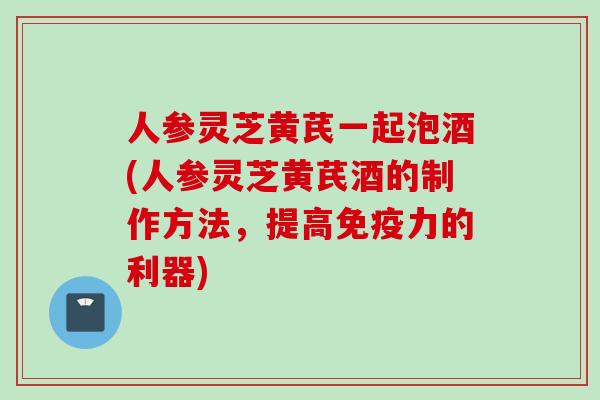 人参灵芝黄芪一起泡酒(人参灵芝黄芪酒的制作方法，提高免疫力的利器)