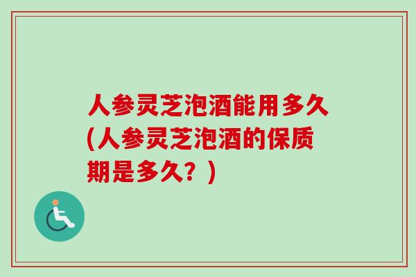 人参灵芝泡酒能用多久(人参灵芝泡酒的保质期是多久？)