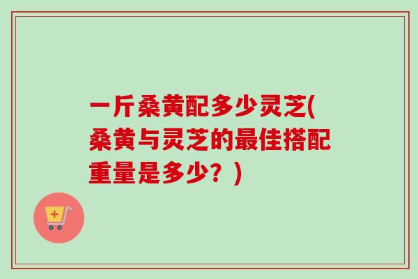 一斤桑黄配多少灵芝(桑黄与灵芝的佳搭配重量是多少?) 一斤桑黄配多少灵芝(桑黄与灵芝的佳搭配重量是多少?)