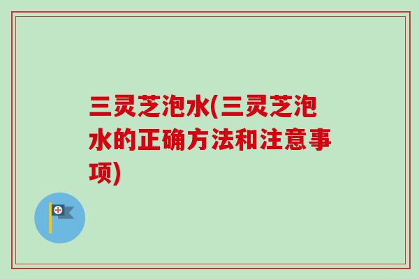 三灵芝泡水(三灵芝泡水的正确方法和注意事项)