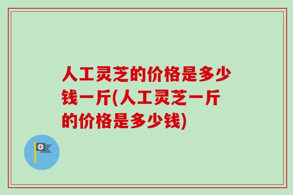 人工灵芝的价格是多少钱一斤(人工灵芝一斤的价格是多少钱)
