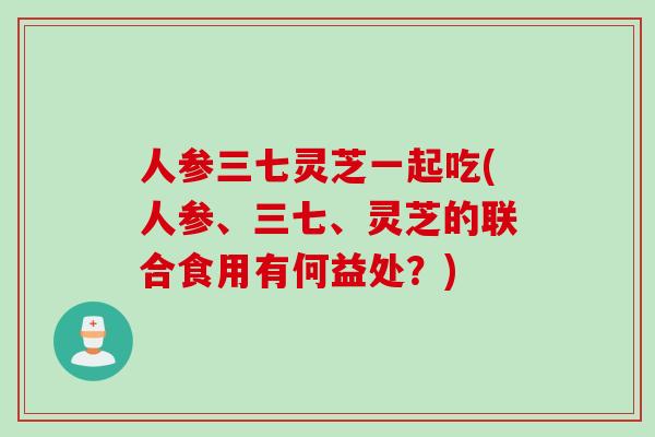 人参三七灵芝一起吃(人参、三七、灵芝的联合食用有何益处？)