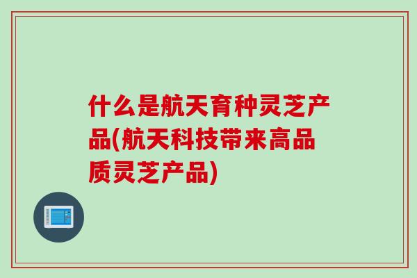 什么是航天育种灵芝产品(航天科技带来高品质灵芝产品) 什么是航天育种灵芝产品(航天科技带来高品质灵芝产品)