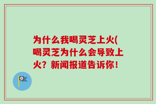 为什么我喝灵芝上火(喝灵芝为什么会导致上火？新闻报道告诉你！