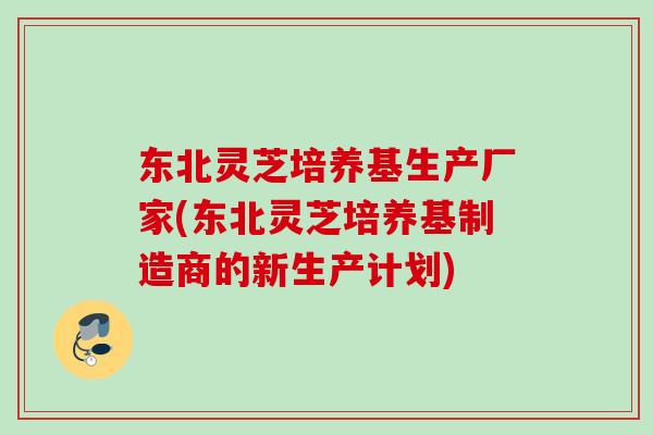 东北灵芝培养基生产厂家(东北灵芝培养基制造商的新生产计划) 东北灵芝培养基生产厂家(东北灵芝培养基制造商的新生产计划)