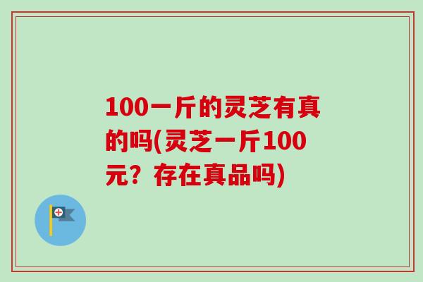 100一斤的灵芝有真的吗(灵芝一斤100元？存在真品吗)