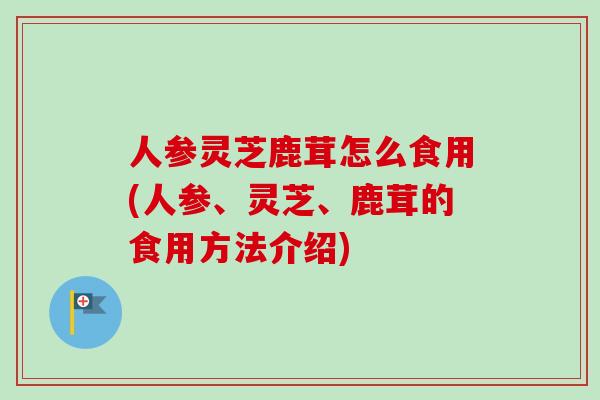 人参灵芝鹿茸怎么食用(人参、灵芝、鹿茸的食用方法介绍)