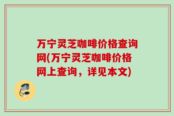 万宁灵芝咖啡价格查询网(万宁灵芝咖啡价格网上查询，详见本文)