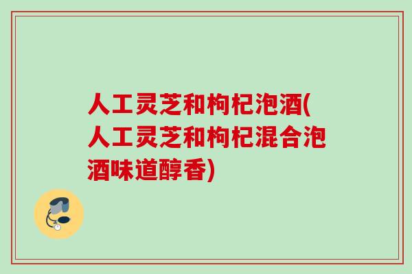 人工灵芝和枸杞泡酒(人工灵芝和枸杞混合泡酒味道醇香)