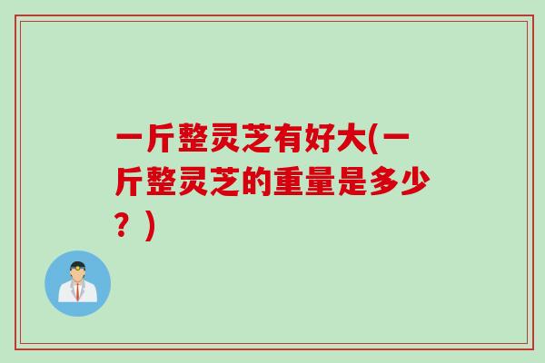 一斤整灵芝有好大(一斤整灵芝的重量是多少？)