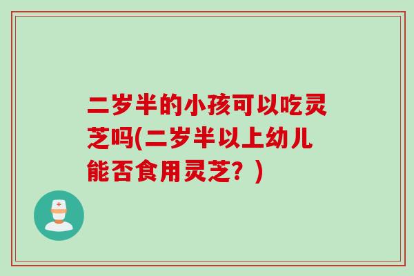 二岁半的小孩可以吃灵芝吗(二岁半以上幼儿能否食用灵芝？)