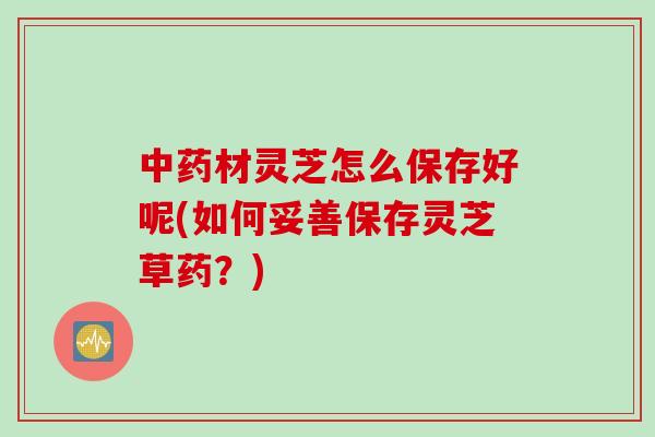中药材灵芝怎么保存好呢(如何妥善保存灵芝草药？)