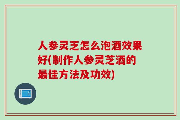 人参灵芝怎么泡酒效果好(制作人参灵芝酒的最佳方法及功效)