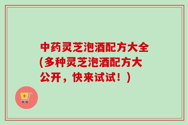 中药灵芝泡酒配方大全(多种灵芝泡酒配方大公开，快来试试！)