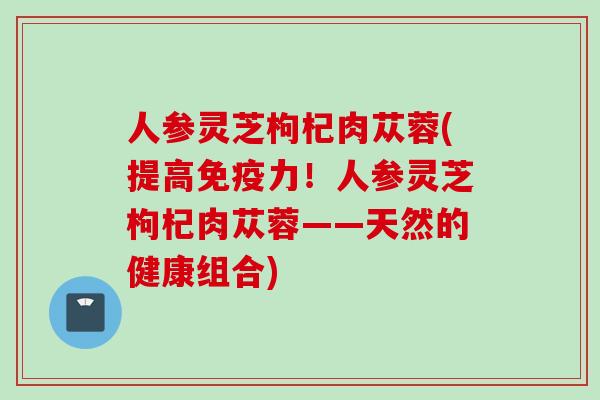 人参灵芝枸杞肉苁蓉(提高免疫力！人参灵芝枸杞肉苁蓉——天然的健康组合)