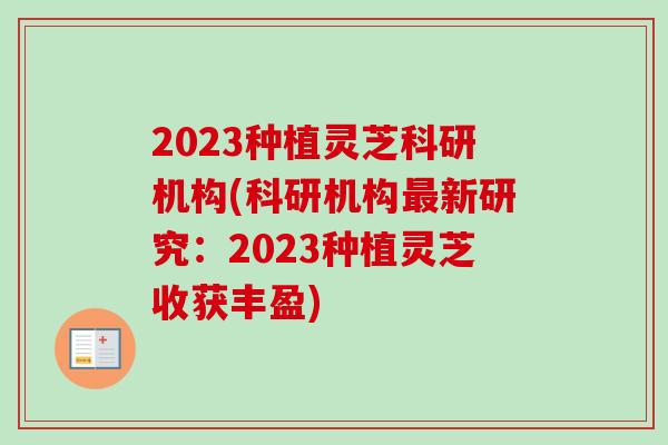 2023种植灵芝科研机构(科研机构最新研究：2023种植灵芝收获丰盈)