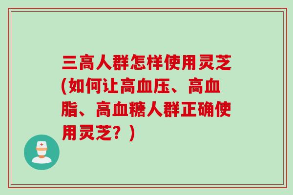 人群怎样使用灵芝(如何让高、高、高人群正确使用灵芝?) 人群怎样使用灵芝(如何让高、高、高人群正确使用灵芝?)