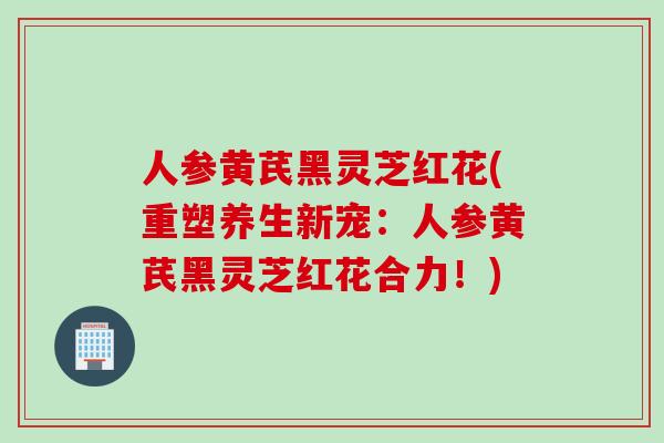 人参黄芪黑灵芝红花(重塑养生新宠：人参黄芪黑灵芝红花合力！)