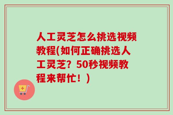 人工灵芝怎么挑选视频教程(如何正确挑选人工灵芝？50秒视频教程来帮忙！)
