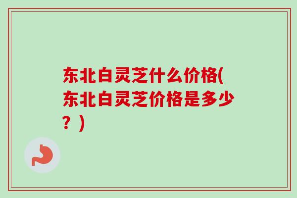东北白灵芝什么价格(东北白灵芝价格是多少？)