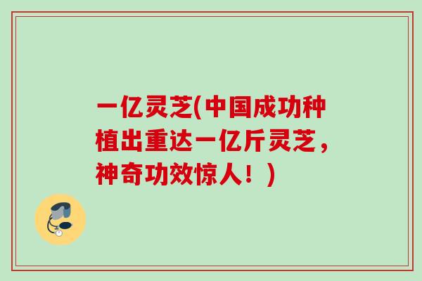 一亿灵芝(中国成功种植出重达一亿斤灵芝，神奇功效惊人！)