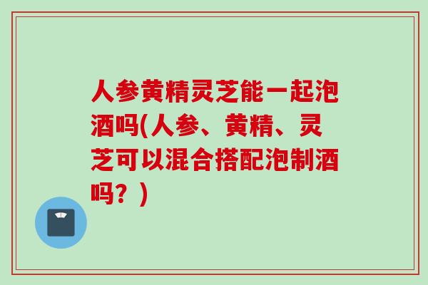 人参黄精灵芝能一起泡酒吗(人参、黄精、灵芝可以混合搭配泡制酒吗？)