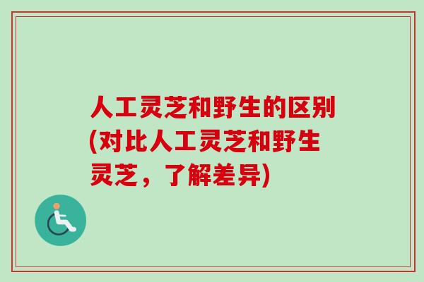 人工灵芝和野生的区别(对比人工灵芝和野生灵芝，了解差异)