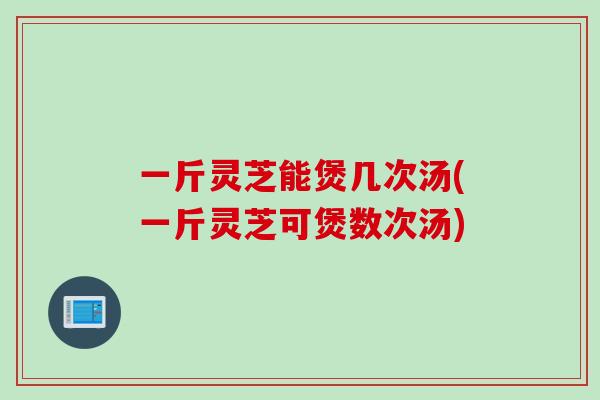 一斤灵芝能煲几次汤(一斤灵芝可煲数次汤)