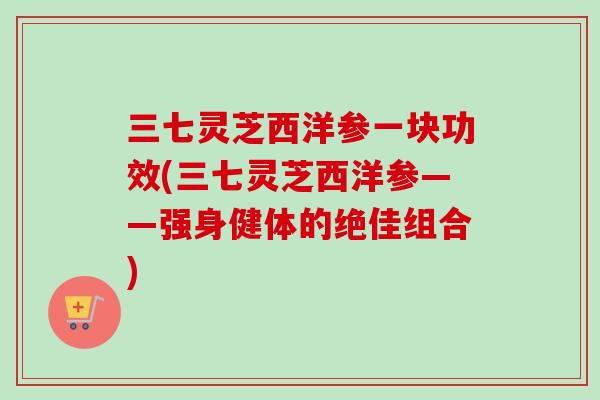三七灵芝西洋参一块功效(三七灵芝西洋参——强身健体的绝佳组合)