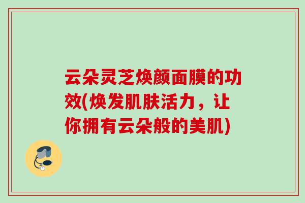 云朵灵芝焕颜面膜的功效(焕发肌肤活力，让你拥有云朵般的美肌)