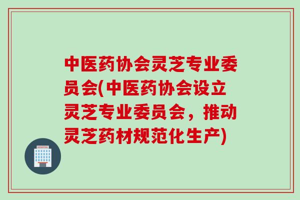 中医药协会灵芝专业委员会(中医药协会设立灵芝专业委员会，推动灵芝药材规范化生产)