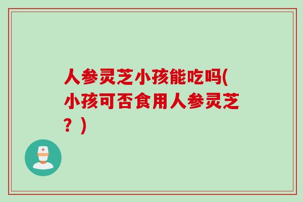 人参灵芝小孩能吃吗(小孩可否食用人参灵芝？)