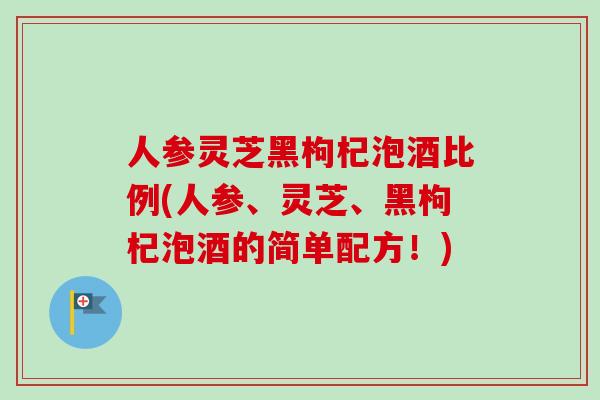 人参灵芝黑枸杞泡酒比例(人参、灵芝、黑枸杞泡酒的简单配方！)