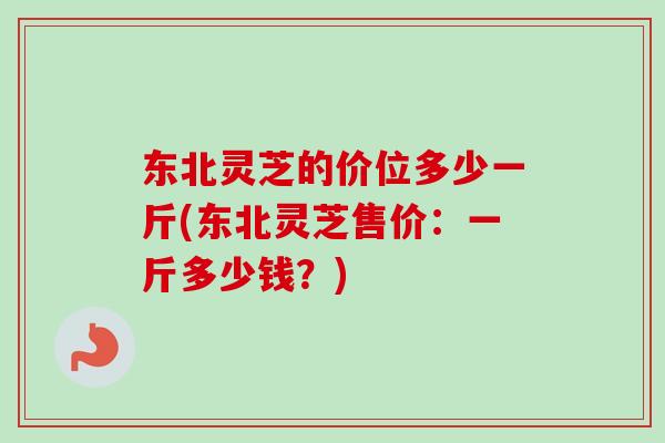 东北灵芝的价位多少一斤(东北灵芝售价：一斤多少钱？)