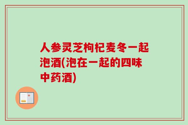 人参灵芝枸杞麦冬一起泡酒(泡在一起的四味中药酒)