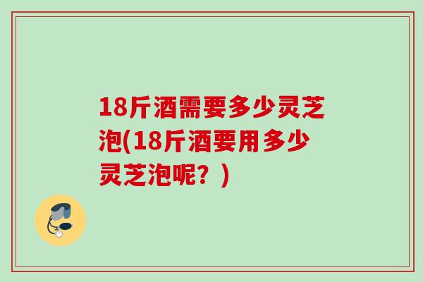 18斤酒需要多少灵芝泡(18斤酒要用多少灵芝泡呢？)
