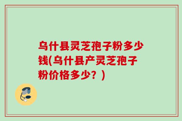 乌什县灵芝孢子粉多少钱(乌什县产灵芝孢子粉价格多少？)