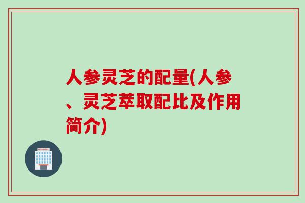 人参灵芝的配量(人参、灵芝萃取配比及作用简介)