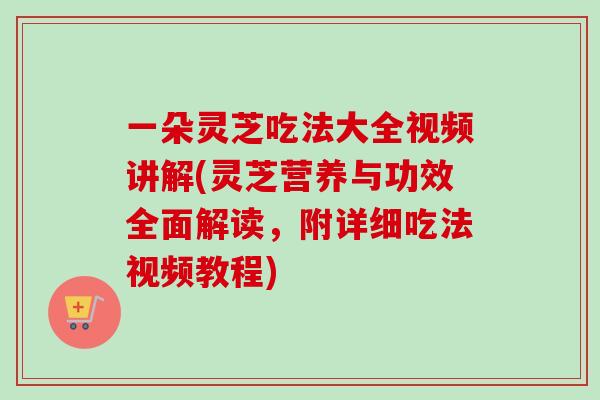 一朵灵芝吃法大全视频讲解(灵芝营养与功效全面解读，附详细吃法视频教程)