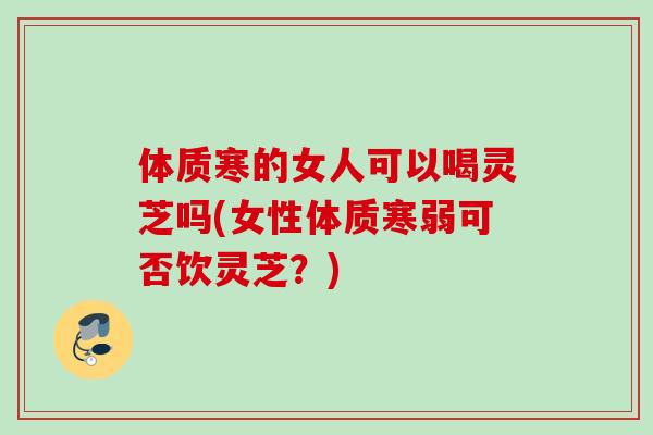 体质寒的女人可以喝灵芝吗(女性体质寒弱可否饮灵芝？)